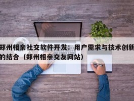 郑州相亲社交软件开发：用户需求与技术创新的结合（郑州相亲交友网站）