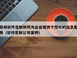 郑州软件定制如何为企业提供个性化的信息服务（软件定制公司案例）