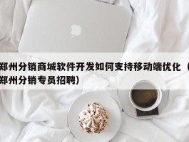 郑州分销商城软件开发如何支持移动端优化（郑州分销专员招聘）