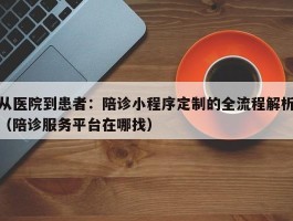 从医院到患者：陪诊小程序定制的全流程解析（陪诊服务平台在哪找）