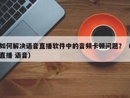 如何解决语音直播软件中的音频卡顿问题？（直播 语音）