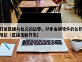 打破直播与社交的边界，郑州定制软件的创新玩法（直播定制开发）