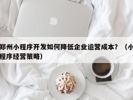 郑州小程序开发如何降低企业运营成本？（小程序经营策略）