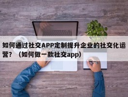 如何通过社交APP定制提升企业的社交化运营？（如何做一款社交app）