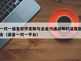 一对一语音软件定制与企业沟通战略的深度融合（语音一对一平台）