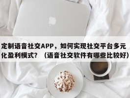 定制语音社交APP，如何实现社交平台多元化盈利模式？（语音社交软件有哪些比较好）