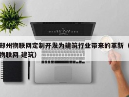 郑州物联网定制开发为建筑行业带来的革新（物联网 建筑）