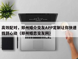 高效配对，郑州婚介交友APP定制让你快速找到心动（郑州婚恋交友网）