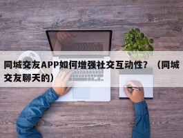 同城交友APP如何增强社交互动性？（同城交友聊天的）