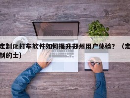 定制化打车软件如何提升郑州用户体验？（定制的士）