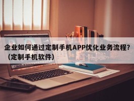 企业如何通过定制手机APP优化业务流程？（定制手机软件）