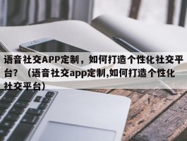 语音社交APP定制，如何打造个性化社交平台？（语音社交app定制,如何打造个性化社交平台）