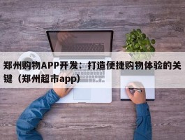 郑州购物APP开发：打造便捷购物体验的关键（郑州超市app）