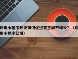 郑州小程序开发如何促进智慧城市建设？（郑州小程序公司）