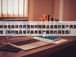 郑州电商软件开发如何帮助企业提升客户满意度（如何提高电子商务客户服务的满意度）