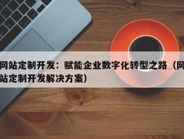 网站定制开发：赋能企业数字化转型之路（网站定制开发解决方案）