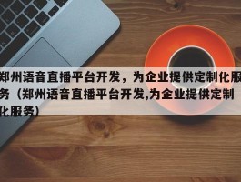 郑州语音直播平台开发，为企业提供定制化服务（郑州语音直播平台开发,为企业提供定制化服务）