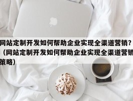 网站定制开发如何帮助企业实现全渠道营销？（网站定制开发如何帮助企业实现全渠道营销策略）