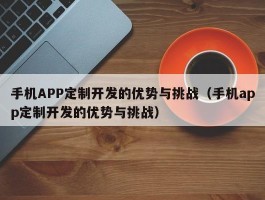 手机APP定制开发的优势与挑战（手机app定制开发的优势与挑战）