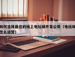 如何选择最佳的线上电玩城开发公司（电玩城怎么运营）