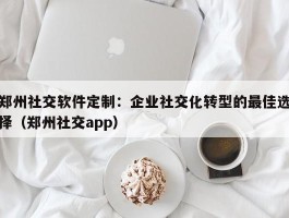 郑州社交软件定制：企业社交化转型的最佳选择（郑州社交app）