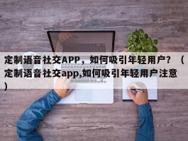 定制语音社交APP，如何吸引年轻用户？（定制语音社交app,如何吸引年轻用户注意）