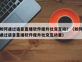 如何通过语音直播软件提升社交互动？（如何通过语音直播软件提升社交互动量）