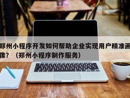 郑州小程序开发如何帮助企业实现用户精准画像？（郑州小程序制作服务）