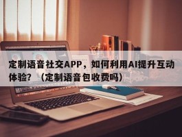 定制语音社交APP，如何利用AI提升互动体验？（定制语音包收费吗）