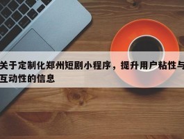 关于定制化郑州短剧小程序，提升用户粘性与互动性的信息