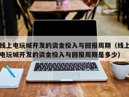 线上电玩城开发的资金投入与回报周期（线上电玩城开发的资金投入与回报周期是多少）