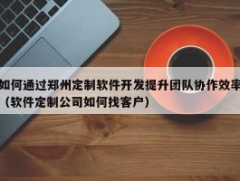 如何通过郑州定制软件开发提升团队协作效率（软件定制公司如何找客户）