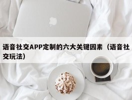 语音社交APP定制的六大关键因素（语音社交玩法）