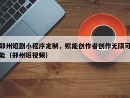 郑州短剧小程序定制，赋能创作者创作无限可能（郑州短视频）