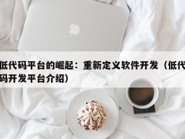 低代码平台的崛起：重新定义软件开发（低代码开发平台介绍）