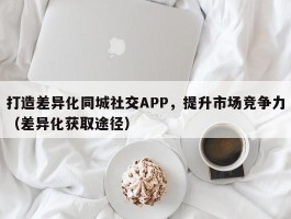 打造差异化同城社交APP，提升市场竞争力（差异化获取途径）