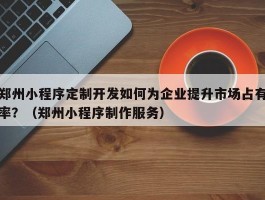 郑州小程序定制开发如何为企业提升市场占有率？（郑州小程序制作服务）