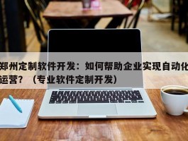 郑州定制软件开发：如何帮助企业实现自动化运营？（专业软件定制开发）