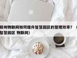 郑州物联网如何提升智慧园区的管理效率？（智慧园区 物联网）