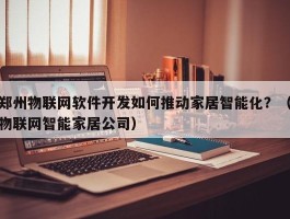 郑州物联网软件开发如何推动家居智能化？（物联网智能家居公司）