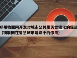 郑州物联网开发对城市公共服务智能化的促进（物联网在智慧城市建设中的作用）