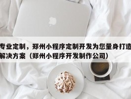 专业定制，郑州小程序定制开发为您量身打造解决方案（郑州小程序开发制作公司）