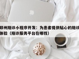 郑州陪诊小程序开发：为患者提供贴心的陪诊体验（陪诊服务平台在哪找）