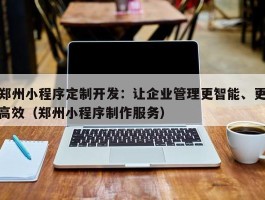 郑州小程序定制开发：让企业管理更智能、更高效（郑州小程序制作服务）