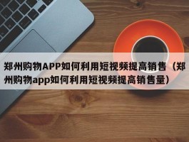 郑州购物APP如何利用短视频提高销售（郑州购物app如何利用短视频提高销售量）