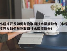 小程序开发如何与物联网技术深度融合（小程序开发如何与物联网技术深度融合）