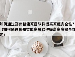 如何通过郑州智能家居软件提高家庭安全性？（如何通过郑州智能家居软件提高家庭安全性呢）