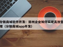 分销商城软件开发：郑州企业如何实现高效管理（分销商城app开发）