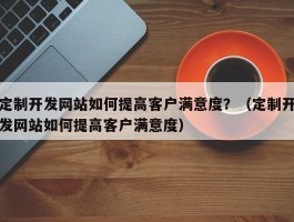 定制开发网站如何提高客户满意度？（定制开发网站如何提高客户满意度）