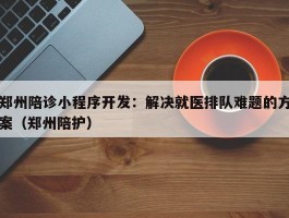 郑州陪诊小程序开发：解决就医排队难题的方案（郑州陪护）